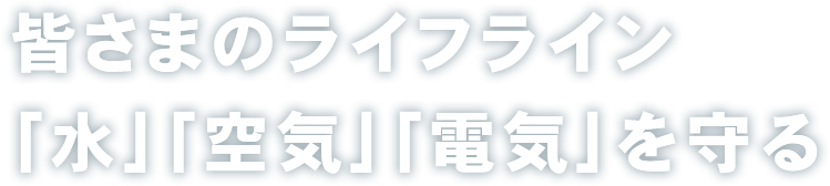 皆様のライフライン「水」「空気」「電気」を守る